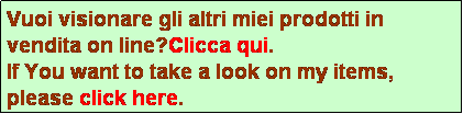 Casella di testo: Vuoi visionare gli altri miei prodotti in vendita on line?Clicca qui.
If You want to take a look on my items, please click here.